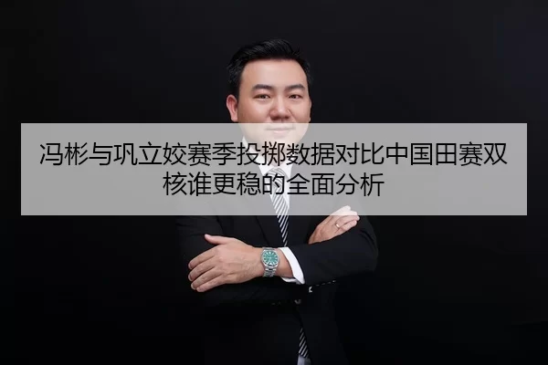 冯彬与巩立姣赛季投掷数据对比中国田赛双核谁更稳的全面分析
