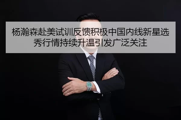 杨瀚森赴美试训反馈积极中国内线新星选秀行情持续升温引发广泛关注