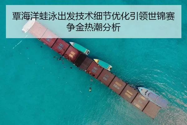 覃海洋蛙泳出发技术细节优化引领世锦赛争金热潮分析