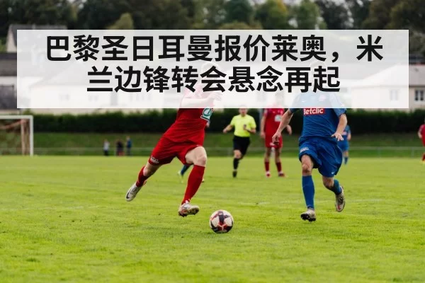 巴黎圣日耳曼报价莱奥，米兰边锋转会悬念再起