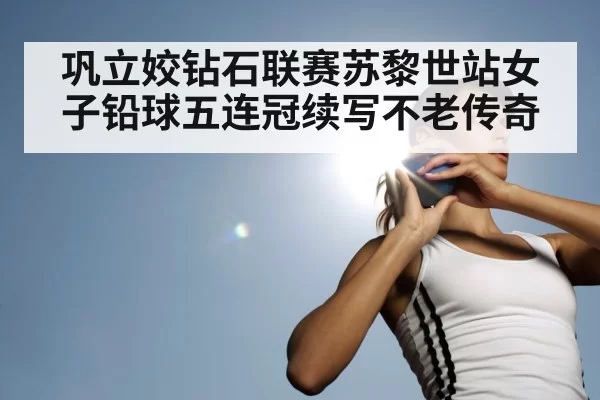 巩立姣钻石联赛苏黎世站女子铅球五连冠续写不老传奇