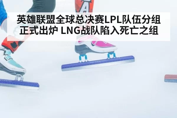 英雄联盟全球总决赛LPL队伍分组正式出炉 LNG战队陷入死亡之组