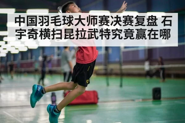 中国羽毛球大师赛决赛复盘 石宇奇横扫昆拉武特究竟赢在哪